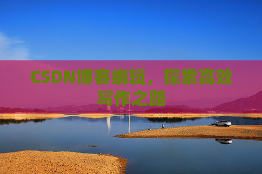 CSDN博客编辑,探索高效写作之路 CSDN博客编辑,探索高效写作之路